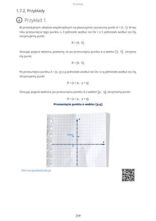 1.7.2. Przykłady
Przykład 1.
W prostokątnym układzie współrzędnych na płaszczyźnie zaznaczmy punkt A = (1, 1). W wy-
niku przesunięcia tego punktu o 3 jednostki wzdłuż osi Ox i o 5 jednostek wzdłuż osi Oy,
otrzymujemy punkt
B = (4, 6).
Stosując pojęcie wektora, powiemy, że po przesunięciu punktu A o wektor [3, 5], otrzyma-
my punkt
B = (4, 6).
Po przesunięciu punktu A = (x, y) o p jednostek wzdłuż osi Ox i o q jednostek wzdłuż osi Oy,
otrzymujemy punkt
B = (x + p, y + q).
Stosując pojęcie wektora, po przesunięciu punktu A o wektor [p, q], otrzymamy punkt
B = (x + p, y + q).
Film na epodreczniki.pl
Przykłady
219
 