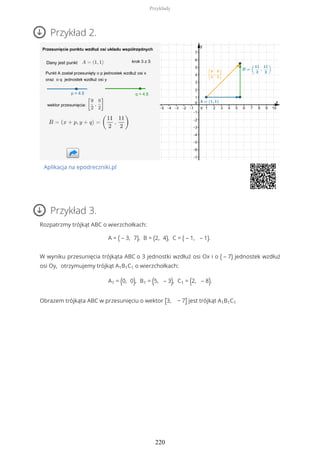 Przykład 2.
Aplikacja na epodreczniki.pl
Przykład 3.
Rozpatrzmy trójkąt ABC o wierzchołkach:
A = ( – 3, 7), B = (2, 4), C = ( – 1, – 1).
W wyniku przesunięcia trójkąta ABC o 3 jednostki wzdłuż osi Ox i o ( – 7) jednostek wzdłuż
osi Oy, otrzymujemy trójkąt A1B1C1 o wierzchołkach:
A1 = (0, 0), B1 = (5, – 3), C1 = (2, – 8).
Obrazem trójkąta ABC w przesunięciu o wektor [3, − 7] jest trójkąt A1B1C1
Przykłady
220
 