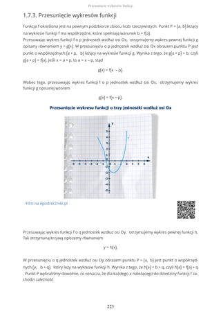 1.7.3. Przesunięcie wykresów funkcji
Funkcja f określona jest na pewnym podzbiorze zbioru liczb rzeczywistych. Punkt P = (a, b) leżący
na wykresie funkcji f ma współrzędne, które spełniają warunek b = f(a).
Przesuwając wykres funkcji f o p jednostek wzdłuż osi Ox, otrzymujemy wykres pewnej funkcji g
opisany równaniem y = g(x). W przesunięciu o p jednostek wzdłuż osi Ox obrazem punktu P jest
punkt o współrzędnych (a + p, b) leżący na wykresie funkcji g. Wynika z tego, że g(a + p) = b, czyli
g(a + p) = f(a). Jeśli x = a + p, to a = x – p, stąd
g(x) = f(x – p).
Wobec tego, przesuwając wykres funkcji f o p jednostek wzdłuż osi Ox, otrzymujemy wykres
funkcji g opisanej wzorem
g(x) = f(x − p).
Film na epodreczniki.pl
Przesuwając wykres funkcji f o q jednostek wzdłuż osi Oy, otrzymujemy wykres pewnej funkcji h.
Tak otrzymaną krzywą opiszemy równaniem
y = h(x).
W przesunięciu o q jednostek wzdłuż osi Oy obrazem punktu P = (a, b) jest punkt o współrzęd-
nych (a, b + q), który leży na wykresie funkcji h. Wynika z tego, że h(a) = b + q, czyli h(a) = f(a) + q
. Punkt P wybraliśmy dowolnie, co oznacza, że dla każdego x należącego do dziedziny funkcji f za-
chodzi zależność
Przesunięcie wykresów funkcji
223
 