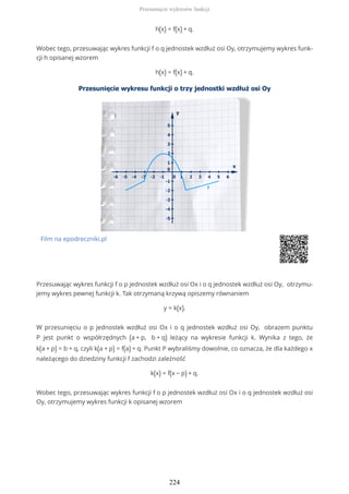 h(x) = f(x) + q.
Wobec tego, przesuwając wykres funkcji f o q jednostek wzdłuż osi Oy, otrzymujemy wykres funk-
cji h opisanej wzorem
h(x) = f(x) + q.
Film na epodreczniki.pl
Przesuwając wykres funkcji f o p jednostek wzdłuż osi Ox i o q jednostek wzdłuż osi Oy, otrzymu-
jemy wykres pewnej funkcji k. Tak otrzymaną krzywą opiszemy równaniem
y = k(x).
W przesunięciu o p jednostek wzdłuż osi Ox i o q jednostek wzdłuż osi Oy, obrazem punktu
P jest punkt o współrzędnych (a + p, b + q) leżący na wykresie funkcji k. Wynika z tego, że
k(a + p) = b + q, czyli k(a + p) = f(a) + q. Punkt P wybraliśmy dowolnie, co oznacza, że dla każdego x
należącego do dziedziny funkcji f zachodzi zależność
k(x) = f(x − p) + q.
Wobec tego, przesuwając wykres funkcji f o p jednostek wzdłuż osi Ox i o q jednostek wzdłuż osi
Oy, otrzymujemy wykres funkcji k opisanej wzorem
Przesunięcie wykresów funkcji
224
 