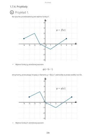 1.7.4. Przykłady
Przykład 1.
Na rysunku przedstawiony jest wykres funkcji f.
• Wykres funkcji g określonej wzorem
g(x) = f(x − 1)
otrzymamy, przesuwając krzywą o równaniu y = f(x) o 1 jednostkę w prawo wzdłuż osi Ox.
• Wykres funkcji h określonej wzorem
Przykłady
226
 