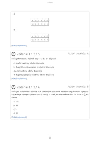 c)
x 20 31 44 52 67
f(x) 2 3 4 5 6
d)
x 20 31 44 52 67
f(x) 0 1 4 2 7
(Pokaż odpowiedź)
Poziom trudności: AZadanie 1.1.3.1.5
Funkcja f określona wzorem f(a) = 4a dla a > 0 opisuje
a) obwód kwadratu o boku długości a
b) długość boku kwadratu o przekątnej długości a
c) pole kwadratu o boku długości a
d) długość przekątnej kwadratu o boku długości a
(Pokaż odpowiedź)
Poziom trudności: BZadanie 1.1.3.1.6
Funkcja f określona na zbiorze liczb całkowitych dodatnich każdemu argumentowi x przypo-
rządkowuje największą wielokrotność liczby 3, która jest nie większa od x. Liczba f(101) jest
równa
a) 102
b) 99
c) 3
d) 33
(Pokaż odpowiedź)
Zadania
22
 