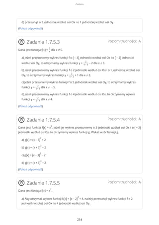 d) przesunąć o 1 jednostkę wzdłuż osi Ox i o 1 jednostkę wzdłuż osi Oy
(Pokaż odpowiedź)
Poziom trudności: AZadanie 1.7.5.3
Dana jest funkcja f(x) =
2
x
dla x ≠ 0.
a) Jeżeli przesuniemy wykres funkcji f o ( – 3) jednostki wzdłuż osi Ox i o ( – 2) jednostki
wzdłuż osi Oy, to otrzymamy wykres funkcji y =
2
x − 3
− 2 dla x ≠ 3.
b) Jeżeli przesuniemy wykres funkcji f o 2 jednostki wzdłuż osi Ox i o 1 jednostkę wzdłuż osi
Oy, to otrzymamy wykres funkcji y =
2
x − 2
+ 1 dla x ≠ 2.
c) Jeżeli przesuniemy wykres funkcji f o 5 jednostek wzdłuż osi Oy, to otrzymamy wykres
funkcji y =
2
x + 5
dla x ≠ − 5.
d) Jeżeli przesuniemy wykres funkcji f o 4 jednostki wzdłuż osi Ox, to otrzymamy wykres
funkcji y =
2
x − 4
dla x ≠ 4.
(Pokaż odpowiedź)
Poziom trudności: AZadanie 1.7.5.4
Dana jest funkcja f(x) = x
2
. Jeżeli jej wykres przesuniemy o 3 jednostki wzdłuż osi Ox i o ( − 2)
jednostki wzdłuż osi Oy, to otrzymamy wykres funkcji g. Wskaż wzór funkcji g.
a) g(x) = (x − 3)
2
+ 2
b) g(x) = (x + 3)
2
+ 2
c) g(x) = (x − 3)
2
− 2
d) g(x) = (x + 3)
2
− 2
(Pokaż odpowiedź)
Poziom trudności: AZadanie 1.7.5.5
Dana jest funkcja f(x) = x
2
.
a) Aby otrzymać wykres funkcji k(x) = (x − 2)
2
+ 4, należy przesunąć wykres funkcji f o 2
jednostki wzdłuż osi Ox i o 4 jednostki wzdłuż osi Oy.
Zadania
234
 