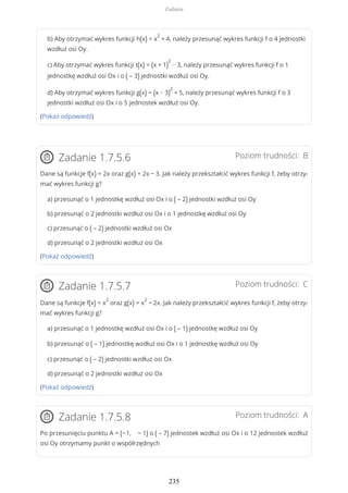 b) Aby otrzymać wykres funkcji h(x) = x
2
+ 4, należy przesunąć wykres funkcji f o 4 jednostki
wzdłuż osi Oy.
c) Aby otrzymać wykres funkcji t(x) = (x + 1)
2
− 3, należy przesunąć wykres funkcji f o 1
jednostkę wzdłuż osi Ox i o ( – 3) jednostki wzdłuż osi Oy.
d) Aby otrzymać wykres funkcji g(x) = (x − 3)
2
+ 5, należy przesunąć wykres funkcji f o 3
jednostki wzdłuż osi Ox i o 5 jednostek wzdłuż osi Oy.
(Pokaż odpowiedź)
Poziom trudności: BZadanie 1.7.5.6
Dane są funkcje f(x) = 2x oraz g(x) = 2x − 3. Jak należy przekształcić wykres funkcji f, żeby otrzy-
mać wykres funkcji g?
a) przesunąć o 1 jednostkę wzdłuż osi Ox i o ( – 2) jednostki wzdłuż osi Oy
b) przesunąć o 2 jednostki wzdłuż osi Ox i o 1 jednostkę wzdłuż osi Oy
c) przesunąć o ( – 2) jednostki wzdłuż osi Ox
d) przesunąć o 2 jednostki wzdłuż osi Ox
(Pokaż odpowiedź)
Poziom trudności: CZadanie 1.7.5.7
Dane są funkcje f(x) = x
2
oraz g(x) = x
2
− 2x. Jak należy przekształcić wykres funkcji f, żeby otrzy-
mać wykres funkcji g?
a) przesunąć o 1 jednostkę wzdłuż osi Ox i o ( – 1) jednostkę wzdłuż osi Oy
b) przesunąć o ( – 1) jednostkę wzdłuż osi Ox i o 1 jednostkę wzdłuż osi Oy
c) przesunąć o ( – 2) jednostki wzdłuż osi Ox
d) przesunąć o 2 jednostki wzdłuż osi Ox
(Pokaż odpowiedź)
Poziom trudności: AZadanie 1.7.5.8
Po przesunięciu punktu A = (−1, − 1) o ( – 7) jednostek wzdłuż osi Ox i o 12 jednostek wzdłuż
osi Oy otrzymamy punkt o współrzędnych
Zadania
235
 