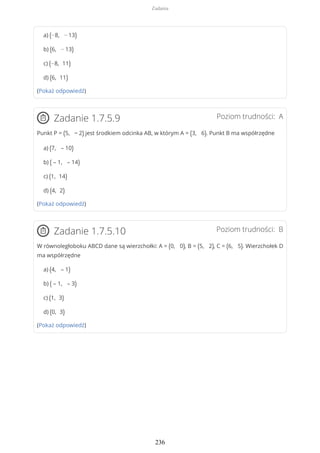 a) (−8, − 13)
b) (6, − 13)
c) (−8, 11)
d) (6, 11)
(Pokaż odpowiedź)
Poziom trudności: AZadanie 1.7.5.9
Punkt P = (5, − 2) jest środkiem odcinka AB, w którym A = (3, 6). Punkt B ma współrzędne
a) (7, – 10)
b) ( – 1, – 14)
c) (1, 14)
d) (4, 2)
(Pokaż odpowiedź)
Poziom trudności: BZadanie 1.7.5.10
W równoległoboku ABCD dane są wierzchołki: A = (0, 0), B = (5, 2), C = (6, 5). Wierzchołek D
ma współrzędne
a) (4, – 1)
b) ( – 1, – 3)
c) (1, 3)
d) (0, 3)
(Pokaż odpowiedź)
Zadania
236
 