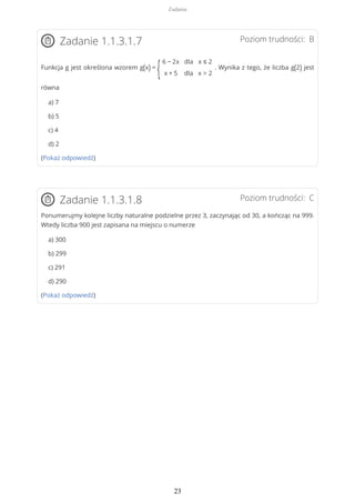 Poziom trudności: BZadanie 1.1.3.1.7
Funkcja g jest określona wzorem g(x) =
{
6 − 2x
x + 5
dla
dla
x ≤ 2
x > 2
. Wynika z tego, że liczba g(2) jest
równa
a) 7
b) 5
c) 4
d) 2
(Pokaż odpowiedź)
Poziom trudności: CZadanie 1.1.3.1.8
Ponumerujmy kolejne liczby naturalne podzielne przez 3, zaczynając od 30, a kończąc na 999.
Wtedy liczba 900 jest zapisana na miejscu o numerze
a) 300
b) 299
c) 291
d) 290
(Pokaż odpowiedź)
Zadania
23
 