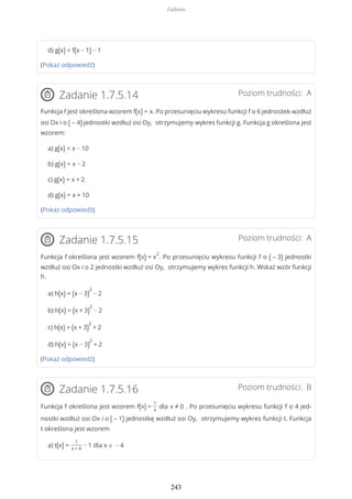 d) g(x) = f(x − 1) − 1
(Pokaż odpowiedź)
Poziom trudności: AZadanie 1.7.5.14
Funkcja f jest określona wzorem f(x) = x. Po przesunięciu wykresu funkcji f o 6 jednostek wzdłuż
osi Ox i o ( – 4) jednostki wzdłuż osi Oy, otrzymujemy wykres funkcji g. Funkcja g określona jest
wzorem:
a) g(x) = x − 10
b) g(x) = x − 2
c) g(x) = x + 2
d) g(x) = x + 10
(Pokaż odpowiedź)
Poziom trudności: AZadanie 1.7.5.15
Funkcja f określona jest wzorem f(x) = x
2
. Po przesunięciu wykresu funkcji f o ( – 3) jednostki
wzdłuż osi Ox i o 2 jednostki wzdłuż osi Oy, otrzymujemy wykres funkcji h. Wskaż wzór funkcji
h.
a) h(x) = (x − 3)
2
− 2
b) h(x) = (x + 3)
2
− 2
c) h(x) = (x + 3)
2
+ 2
d) h(x) = (x − 3)
2
+ 2
(Pokaż odpowiedź)
Poziom trudności: BZadanie 1.7.5.16
Funkcja f określona jest wzorem f(x) =
1
x
dla x ≠ 0 . Po przesunięciu wykresu funkcji f o 4 jed-
nostki wzdłuż osi Ox i o ( – 1) jednostkę wzdłuż osi Oy, otrzymujemy wykres funkcji t. Funkcja
t określona jest wzorem
a) t(x) =
1
x + 4
− 1 dla x ≠ − 4
Zadania
243
 
