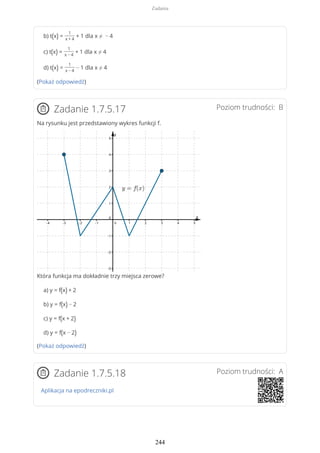 b) t(x) =
1
x + 4
+ 1 dla x ≠ − 4
c) t(x) =
1
x − 4
+ 1 dla x ≠ 4
d) t(x) =
1
x − 4
− 1 dla x ≠ 4
(Pokaż odpowiedź)
Poziom trudności: BZadanie 1.7.5.17
Na rysunku jest przedstawiony wykres funkcji f.
Która funkcja ma dokładnie trzy miejsca zerowe?
a) y = f(x) + 2
b) y = f(x) − 2
c) y = f(x + 2)
d) y = f(x − 2)
(Pokaż odpowiedź)
Poziom trudności: AZadanie 1.7.5.18
Aplikacja na epodreczniki.pl
Zadania
244
 