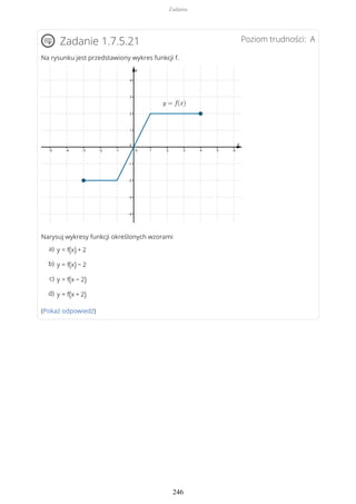 Poziom trudności: AZadanie 1.7.5.21
Na rysunku jest przedstawiony wykres funkcji f.
Narysuj wykresy funkcji określonych wzorami
(Pokaż odpowiedź)
y = f(x) + 2a)
y = f(x) − 2b)
y = f(x − 2)c)
y = f(x + 2)d)
Zadania
246
 