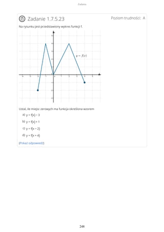 Poziom trudności: AZadanie 1.7.5.23
Na rysunku jest przedstawiony wykres funkcji f.
Ustal, ile miejsc zerowych ma funkcja określona wzorem
(Pokaż odpowiedź)
y = f(x) − 3a)
y = f(x) + 1b)
y = f(x − 2)c)
y = f(x + 4)d)
Zadania
248
 