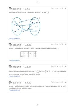 Poziom trudności: AZadanie 1.1.3.1.9
Poniższy graf opisuje funkcję f ze zbioru A w zbiór B. Odczytaj f(3).
(Pokaż odpowiedź)
Poziom trudności: AZadanie 1.1.3.1.10
Funkcja g jest określona za pomocą tabeli. Odczytaj najmniejszą wartość funkcji g.
x – 4 – 3 – 2 – 1 0 1
g(x) 0 1 2 – 1 1 0
(Pokaż odpowiedź)
Poziom trudności: BZadanie 1.1.3.1.11
Dziedziną funkcji f określonej wzorem f(x) =
x
x
2
− 3
jest zbiór {−√2, 0,
1
2
, 1, 2, √5}. Dla każde-
go z argumentów funkcji f oblicz wartość tej funkcji.
(Pokaż odpowiedź)
Poziom trudności: AZadanie 1.1.3.1.12
Funkcja f każdej dodatniej liczbie całkowitej mniejszej od 6 przyporządkowuje 20% tej liczby.
Przedstaw tę funkcję w postaci grafu.
(Pokaż odpowiedź)
Zadania
24
 