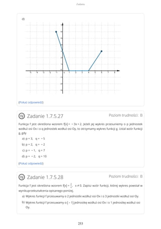 (Pokaż odpowiedź)
Poziom trudności: BZadanie 1.7.5.27
Funkcja f jest określona wzorem f(x) = − 3x + 2. Jeżeli jej wykres przesuniemy o p jednostek
wzdłuż osi Ox i o q jednostek wzdłuż osi Oy, to otrzymamy wykres funkcji g. Ustal wzór funkcji
g, gdy
(Pokaż odpowiedź)
Poziom trudności: BZadanie 1.7.5.28
Funkcja f jest określona wzorem f(x) =
2
x
, x ≠ 0. Zapisz wzór funkcji, której wykres powstał w
wynikuprzekształcenia opisanego poniżej.
d)
p = 3, q = − 5a)
p = 2, q = − 2b)
p = − 1, q = 7c)
p = − 2, q = 10d)
Wykres funkcji f przesuwamy o 2 jednostki wzdłuż osi Ox i o 3 jednostki wzdłuż osi Oy.a)
Wykres funkcji f przesuwamy o ( – 1) jednostkę wzdłuż osi Ox i o 1 jednostkę wzdłuż osi
Oy.
b)
Zadania
253
 
