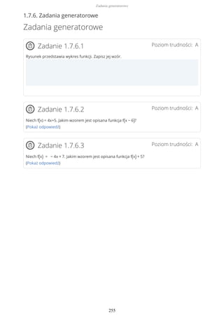 1.7.6. Zadania generatorowe
Zadania generatorowe
Poziom trudności: AZadanie 1.7.6.1
Rysunek przedstawia wykres funkcji. Zapisz jej wzór.
Poziom trudności: AZadanie 1.7.6.2
Niech f(x) = 4x+5. Jakim wzorem jest opisana funkcja f(x − 6)?
(Pokaż odpowiedź)
Poziom trudności: AZadanie 1.7.6.3
Niech f(x) = − 4x + 7. Jakim wzorem jest opisana funkcja f(x) + 5?
(Pokaż odpowiedź)
Zadania generatorowe
255
 
