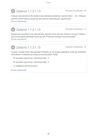 Poziom trudności: AZadanie 1.1.3.1.13
Funkcja f jest określona dla każdej liczby całkowitej dodatniej n wzorem f(n) = − 2n + 5.Wypisz
wartości, które funkcja f przyjmuje dla czterech najmniejszych argumentów.
(Pokaż odpowiedź)
Poziom trudności: AZadanie 1.1.3.1.14
Rozpatrzmy wszystkie liczby dwucyfrowe, których suma cyfr jest równa 8. Funkcja f każdej z
tych liczb przyporządkowuje iloczyn jej cyfr. Przedstaw funkcję f za pomocą tabeli.
(Pokaż odpowiedź)
Poziom trudności: BZadanie 1.1.3.1.15
Funkcja f każdej liczbie dwucyfrowej mniejszej od 26 przyporządkowuje liczbę jej dzielników
naturalnych. Przedstaw tę funkcję za pomocą tabeli. Podaj
(Pokaż odpowiedź)
wszystkie argumenty x, dla których f(x) = 2a)
wszystkie argumenty x, dla których f(x) = 3b)
największą wartość funkcji fc)
Zadania
25
 