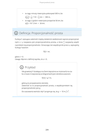 • w ciągu minuty rowerzysta pokonywał 300 m, bo
s( 1
60)=
1
60
? 18 =
3
10
km = 300 m,
• w ciągu 2 godzin rowerzysta przejechał 36 km, bo
s(2) = 18 ? 2 km = 36 km.
Definicja: Proporcjonalność prosta
Funkcja f, opisująca zależność między dodatnimi wielkościami wprost proporcjonal-
nymi x i y nazywana jest proporcjonalnością prostą, a iloraz
y
x
nazywamy współ-
czynnikiem tej proporcjonalności. Oznaczając ten współczynnik przez a, zapisujemy
funkcję f wzorem
f(x) = ax,
gdzie x > 0.
Uwaga: Wprost z definicji wynika, że a > 0.
Przykład
Siła grawitacji F działająca na Ziemi (wyrażona w niutonach) na cia-
ło o masie m (wyrażonej w kilogramach) jest określona wzorem:
F(m) = g ? m,
gdzie g to przyspieszenie ziemskie.
Zależność ta to proporcjonalność prosta, a współczynnikiem tej
proporcjonalności jest g.
Do szacowania wartości siły F przyjmuje się, że g = 10 m / s
2
.
Proporcjonalność prosta
259
 