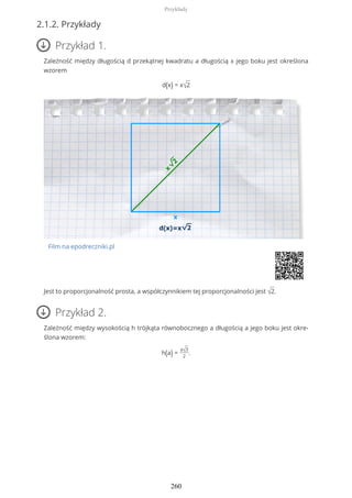 2.1.2. Przykłady
Przykład 1.
Zależność między długością d przekątnej kwadratu a długością x jego boku jest określona
wzorem
d(x) = x√2
Film na epodreczniki.pl
Jest to proporcjonalność prosta, a współczynnikiem tej proporcjonalności jest √2.
Przykład 2.
Zależność między wysokością h trójkąta równobocznego a długością a jego boku jest okre-
ślona wzorem:
h(a) =
a√3
2
.
Przykłady
260
 