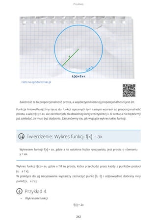 Film na epodreczniki.pl
Zależność ta to proporcjonalność prosta, a współczynnikiem tej proporcjonalności jest 2π.
Funkcja liniowaPrzejdźmy teraz do funkcji opisanych tym samym wzorem co proporcjonalność
prosta, a więc f(x) = ax, ale określonych dla dowolnej liczby rzeczywistej x. O liczbie a nie będziemy
już zakładać, że musi być dodatnia. Zastanówmy się, jak wygląda wykres takiej funkcji.
Twierdzenie: Wykres funkcji f(x) = ax
Wykresem funkcji f(x) = ax, gdzie a to ustalona liczba rzeczywista, jest prosta o równaniu
y = ax.
Wykres funkcji f(x) = ax, gdzie x ? R to prosta, która przechodzi przez każdy z punktów postaci
(x, a ? x).
W praktyce do jej narysowania wystarczy zaznaczyć punkt (0, 0) i odpowiednio dobrany inny
punkt (x, a ? x).
Przykład 4.
• Wykresem funkcji
f(x) = 2x
Przykłady
262
 