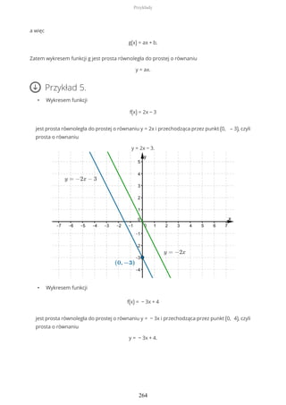 a więc
g(x) = ax + b.
Zatem wykresem funkcji g jest prosta równoległa do prostej o równaniu
y = ax.
Przykład 5.
• Wykresem funkcji
f(x) = 2x − 3
jest prosta równoległa do prostej o równaniu y = 2x i przechodząca przez punkt (0, – 3), czyli
prosta o równaniu
y = 2x − 3.
• Wykresem funkcji
f(x) = − 3x + 4
jest prosta równoległa do prostej o równaniu y = − 3x i przechodząca przez punkt (0, 4), czyli
prosta o równaniu
y = − 3x + 4.
Przykłady
264
 
