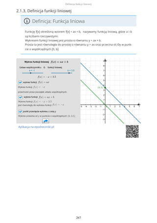 2.1.3. Definicja funkcji liniowej
Definicja: Funkcja liniowa
Funkcję f(x) określoną wzorem f(x) = ax + b, nazywamy funkcją liniową, gdzie a i b
są liczbami rzeczywistymi.
Wykresem funkcji liniowej jest prosta o równaniu y = ax + b.
Prosta ta jest równoległa do prostej o równaniu y = ax oraz przecina oś Oy w punk-
cie o współrzędnych (0, b).
Aplikacja na epodreczniki.pl
Definicja funkcji liniowej
267
 