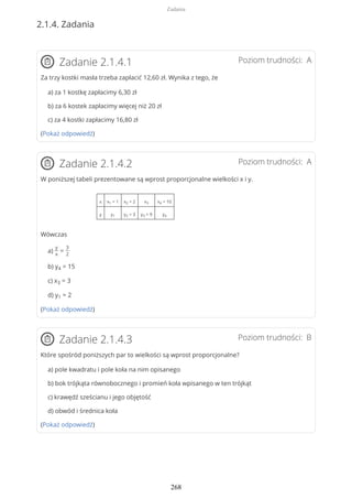 2.1.4. Zadania
Poziom trudności: AZadanie 2.1.4.1
Za trzy kostki masła trzeba zapłacić 12,60 zł. Wynika z tego, że
a) za 1 kostkę zapłacimy 6,30 zł
b) za 6 kostek zapłacimy więcej niż 20 zł
c) za 4 kostki zapłacimy 16,80 zł
(Pokaż odpowiedź)
Poziom trudności: AZadanie 2.1.4.2
W poniższej tabeli prezentowane są wprost proporcjonalne wielkości x i y.
x x1 = 1 x2 = 2 x3 x4 = 10
y y1 y2 = 3 y3 = 9 y4
Wówczas
a)
y
x
=
3
2
b) y4 = 15
c) x3 = 3
d) y1 = 2
(Pokaż odpowiedź)
Poziom trudności: BZadanie 2.1.4.3
Które spośród poniższych par to wielkości są wprost proporcjonalne?
a) pole kwadratu i pole koła na nim opisanego
b) bok trójkąta równobocznego i promień koła wpisanego w ten trójkąt
c) krawędź sześcianu i jego objętość
d) obwód i średnica koła
(Pokaż odpowiedź)
Zadania
268
 