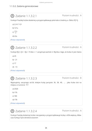 1.1.3.2. Zadania generatorowe
Poziom trudności: AZadanie 1.1.3.2.1
Funkcja P każdej liczbie dodatniej a przyporządkowuje pole koła o średnicy a. Oblicz P(11).
a) 3,14 ? 121
b) 121π
c)
121π
4
d) 22π
(Pokaż odpowiedź)
Poziom trudności: AZadanie 1.1.3.2.2
Funkcja f(x) = (m − 4)x + 19 dla x = 1 przyjmuje wartość 2. Wynika z tego, że liczba m jest równa
a) 25
b) −21
c) 17
d) −13
(Pokaż odpowiedź)
Poziom trudności: BZadanie 1.1.3.2.3
Wypisujemy, zaczynając od 36, kolejne liczby parzyste: 36, 38, 40, … . Jaka liczba stoi na
miejscu o numerze 71?
a) 2520
b) 176
c) 180
d) 178
(Pokaż odpowiedź)
Poziom trudności: AZadanie 1.1.3.2.4
Funkcja f każdej dodatniej liczbie rzeczywistej x przyporządkowuje liczbę o 43% większą. Wów-
czas funkcja f jest określona wzorem
Zadania generatorowe
26
 