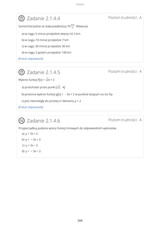 Poziom trudności: AZadanie 2.1.4.4
Samochód jedzie ze stałą prędkością 70
km
h
. Wówczas
a) w ciągu 5 minut przejedzie więcej niż 5 km
b) w ciągu 10 minut przejedzie 7 km
c) w ciągu 30 minut przejedzie 30 km
d) w ciągu 2 godzin przejedzie 140 km
(Pokaż odpowiedź)
Poziom trudności: AZadanie 2.1.4.5
Wykres funkcji f(x) = √2x + 2
a) przechodzi przez punkt (√2, 4)
b) przecina wykres funkcji g(x) = − 3x + 2 w punkcie leżącym na osi Oy
c) jest równoległy do prostej o równaniu y = 2
(Pokaż odpowiedź)
Poziom trudności: AZadanie 2.1.4.6
Przyporządkuj podane wzory funkcji liniowych do odpowiednich wykresów.
y = 3x + 2a)
y = − 3x + 2b)
y = 3x − 2c)
y = − 3x − 2d)
Zadania
269
 