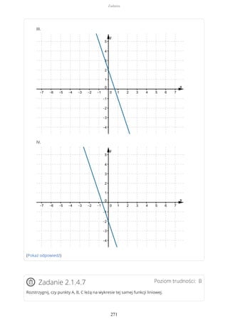 III.
IV.
(Pokaż odpowiedź)
Poziom trudności: BZadanie 2.1.4.7
Rozstrzygnij, czy punkty A, B, C leżą na wykresie tej samej funkcji liniowej.
Zadania
271
 