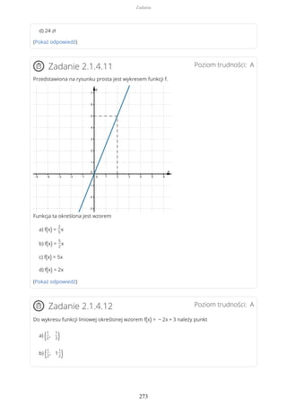 d) 24 zł
(Pokaż odpowiedź)
Poziom trudności: AZadanie 2.1.4.11
Przedstawiona na rysunku prosta jest wykresem funkcji f.
Funkcja ta określona jest wzorem
a) f(x) =
2
5
x
b) f(x) =
5
2
x
c) f(x) = 5x
d) f(x) = 2x
(Pokaż odpowiedź)
Poziom trudności: AZadanie 2.1.4.12
Do wykresu funkcji liniowej określonej wzorem f(x) = − 2x + 3 należy punkt
a) (1
2
,
1
2)
b) (1
2
, 1
1
2)
Zadania
273
 