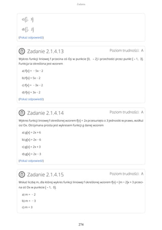 c) (1
2
, 3)
d) (1
2
, 2)
(Pokaż odpowiedź)
Poziom trudności: AZadanie 2.1.4.13
Wykres funkcji liniowej f przecina oś Oy w punkcie (0, – 2) i przechodzi przez punkt ( – 1, 3).
Funkcja ta określona jest wzorem
a) f(x) = − 5x − 2
b) f(x) = 5x − 2
c) f(x) = − 3x − 2
d) f(x) = 3x − 2
(Pokaż odpowiedź)
Poziom trudności: AZadanie 2.1.4.14
Wykres funkcji liniowej f określonej wzorem f(x) = 2x przesunięto o 3 jednostki w prawo, wzdłuż
osi Ox. Otrzymana prosta jest wykresem funkcji g danej wzorem
a) g(x) = 2x + 6
b) g(x) = 2x − 6
c) g(x) = 2x + 3
d) g(x) = 2x − 3
(Pokaż odpowiedź)
Poziom trudności: AZadanie 2.1.4.15
Wskaż liczbę m, dla której wykres funkcji liniowej f określonej wzorem f(x) = (m − 2)x + 3 przeci-
na oś Ox w punkcie ( – 1, 0).
a) m = − 2
b) m = − 3
c) m = 3
Zadania
274
 