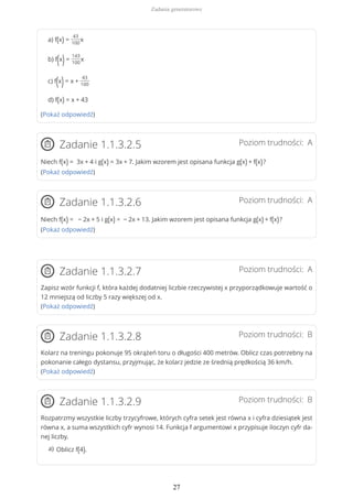 a) f(x) =
43
100
x
b) f(x)=
143
100
x
c) f(x)= x +
43
100
d) f(x) = x + 43
(Pokaż odpowiedź)
Poziom trudności: AZadanie 1.1.3.2.5
Niech f(x) = 3x + 4 i g(x) = 3x + 7. Jakim wzorem jest opisana funkcja g(x) + f(x)?
(Pokaż odpowiedź)
Poziom trudności: AZadanie 1.1.3.2.6
Niech f(x) = − 2x + 5 i g(x) = − 2x + 13. Jakim wzorem jest opisana funkcja g(x) + f(x)?
(Pokaż odpowiedź)
Poziom trudności: AZadanie 1.1.3.2.7
Zapisz wzór funkcji f, która każdej dodatniej liczbie rzeczywistej x przyporządkowuje wartość o
12 mniejszą od liczby 5 razy większej od x.
(Pokaż odpowiedź)
Poziom trudności: BZadanie 1.1.3.2.8
Kolarz na treningu pokonuje 95 okrążeń toru o długości 400 metrów. Oblicz czas potrzebny na
pokonanie całego dystansu, przyjmując, że kolarz jedzie ze średnią prędkością 36 km/h.
(Pokaż odpowiedź)
Poziom trudności: BZadanie 1.1.3.2.9
Rozpatrzmy wszystkie liczby trzycyfrowe, których cyfra setek jest równa x i cyfra dziesiątek jest
równa x, a suma wszystkich cyfr wynosi 14. Funkcja f argumentowi x przypisuje iloczyn cyfr da-
nej liczby.
Oblicz f(4).a)
Zadania generatorowe
27
 