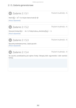 2.1.5. Zadania generatorowe
Poziom trudności: AZadanie 2.1.5.1
Niech f(x) = 2x
2
+ 3x. Ile jest równa liczba f(−4)?
(Pokaż odpowiedź)
Poziom trudności: AZadanie 2.1.5.2
Dana jest funkcja f(x) = − 4x + 5. Podaj liczbę x0, dla której f(x0) = − 3.
(Pokaż odpowiedź)
Poziom trudności: AZadanie 2.1.5.3
Rysunek przedstawia prostą . Zapisz jej wzór.
(Pokaż odpowiedź)
Poziom trudności: AZadanie 2.1.5.4
Na rysunku przedstawiony jest wykres funkcji. Odczytaj zbiór argumentów i zbiór wartości
funkcji.
Zadania generatorowe
282
 