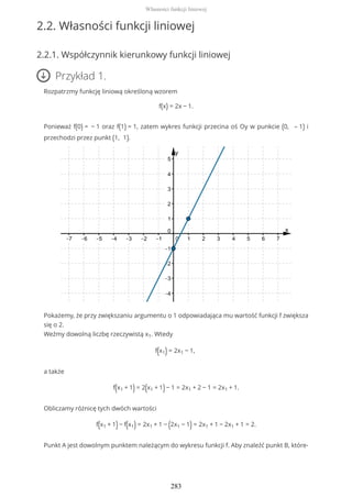 2.2. Własności funkcji liniowej
2.2.1. Współczynnik kierunkowy funkcji liniowej
Przykład 1.
Rozpatrzmy funkcję liniową określoną wzorem
f(x) = 2x − 1.
Ponieważ f(0) = − 1 oraz f(1) = 1, zatem wykres funkcji przecina oś Oy w punkcie (0, – 1) i
przechodzi przez punkt (1, 1).
Pokażemy, że przy zwiększaniu argumentu o 1 odpowiadająca mu wartość funkcji f zwiększa
się o 2.
Weźmy dowolną liczbę rzeczywistą x1. Wtedy
f(x1) = 2x1 − 1,
a także
f(x1 + 1) = 2(x1 + 1)− 1 = 2x1 + 2 − 1 = 2x1 + 1.
Obliczamy różnicę tych dwóch wartości
f(x1 + 1)− f(x1) = 2x1 + 1 − (2x1 − 1) = 2x1 + 1 − 2x1 + 1 = 2.
Punkt A jest dowolnym punktem należącym do wykresu funkcji f. Aby znaleźć punkt B, które-
Własności funkcji liniowej
283
 