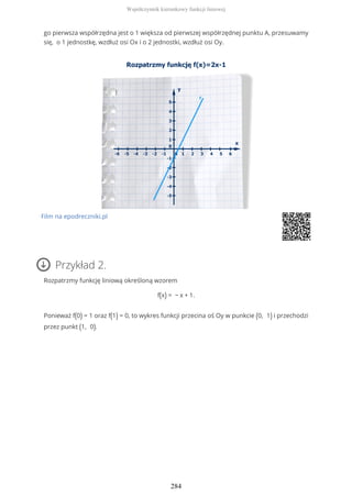 go pierwsza współrzędna jest o 1 większa od pierwszej współrzędnej punktu A, przesuwamy
się, o 1 jednostkę, wzdłuż osi Ox i o 2 jednostki, wzdłuż osi Oy.
Film na epodreczniki.pl
Przykład 2.
Rozpatrzmy funkcję liniową określoną wzorem
f(x) = − x + 1.
Ponieważ f(0) = 1 oraz f(1) = 0, to wykres funkcji przecina oś Oy w punkcie (0, 1) i przechodzi
przez punkt (1, 0).
Współczynnik kierunkowy funkcji liniowej
284
 