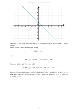 Pokażemy, że przy zwiększaniu argumentu o 1 odpowiadająca mu wartość funkcji f zmniej-
sza się o 1.
Weźmy dowolną liczbę rzeczywistą x1. Wtedy
f(x1) = − x1 + 1,
a także
f(x1 + 1) = − (x1 + 1)+ 1 = − x1 − 1 + 1 = − x1.
Obliczamy różnicę tych dwóch wartości
f(x1 + 1)− f(x1) = − x1 − (−x1 + 1) = − x1 + x1 − 1 = − 1.
Wobec tego, wybierając dowolny punkt A na wykresie funkcji f, znajdziemy na wykresie inny
punkt, który powstaje z przesunięcia punktu A o 1 jednostkę, wzdłuż osi Ox i o ( − 1) jednost-
kę, wzdłuż osi Oy.
Współczynnik kierunkowy funkcji liniowej
285
 