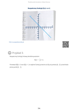 Film na epodreczniki.pl
Przykład 3.
Rozpatrzmy funkcję liniową określoną wzorem
f(x) = −
1
2
x + 2.
Ponieważ f(0) = 2 oraz f(2) = 1, to wykres funkcji przecina oś Oy w punkcie (0, 2) i przechodzi
przez punkt (2, 1).
Współczynnik kierunkowy funkcji liniowej
286
 