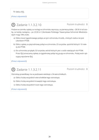 (Pokaż odpowiedź)
Poziom trudności: BZadanie 1.1.3.2.10
Podane w cenniku opłaty za noclegi w schronisku wynoszą: za pierwszą dobę – 28.50 zł od oso-
by, za każdą następną – po 23,50 zł. Członkowie Polskiego Towarzystwa Schronisk Młodzieżo-
wych mają 18% zniżki.
(Pokaż odpowiedź)
Poziom trudności: BZadanie 1.1.3.2.11
Ostrosłup prawidłowy ma w podstawie wielokąt o 34 wierzchołkach.
(Pokaż odpowiedź)
Oblicz f(5).b)
Oblicz koszt tygodniowego pobytu w tym schronisku 8 osób, z których żadna nie jest
członkiem PTSM.
a)
Oblicz opłatę za pięciodniowy pobyt w schronisku 25 turystów, spośród których 10 nale-
ży do PTSM.
b)
Do schroniska przybyło 32 turystów, wśród których jest x osób należących do PTSM.
Przez f(x) oznaczamy opłatę za tygodniowy pobyt tej grupy w schronisku. Podaj wzór opi-
sujący wyrażenie f(x).
c)
Oblicz liczbę wszystkich wierzchołków tego ostrosłupa.a)
Oblicz liczbę wszystkich krawędzi tego ostrosłupa.b)
Oblicz liczbę wszystkich ścian tego ostrosłupa.c)
Zadania generatorowe
28
 