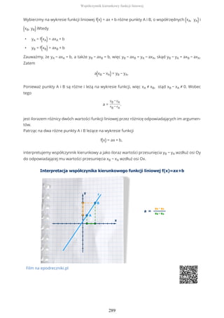Wybierzmy na wykresie funkcji liniowej f(x) = ax + b różne punkty A i B, o współrzędnych (xA, yA) i
(xB, yB) Wtedy
• yA = f(xA) = axA + b
• yB = f(xB) = axB + b
Zauważmy, że yA − axA = b, a także yB − axB = b, więc yB − axB = yA − axA, skąd yB − yA = axB − axA.
Zatem
a(xB − xA) = yB − yA,
Ponieważ punkty A i B są różne i leżą na wykresie funkcji, więc xA ≠ xB, stąd xB − xA ≠ 0. Wobec
tego
a =
yB − yA
xB − xA
.
jest ilorazem różnicy dwóch wartości funkcji liniowej przez różnicę odpowiadających im argumen-
tów.
Patrząc na dwa różne punkty A i B leżące na wykresie funkcji
f(x) = ax + b,
interpretujemy współczynnik kierunkowy a jako iloraz wartości przesunięcia yB − yA wzdłuż osi Oy
do odpowiadającej mu wartości przesunięcia xB − xA wzdłuż osi Ox.
Film na epodreczniki.pl
Współczynnik kierunkowy funkcji liniowej
289
 