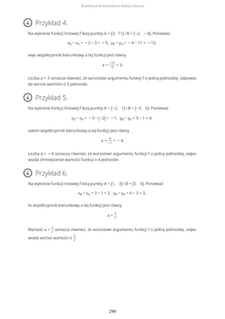 Przykład 4.
Na wykresie funkcji liniowej f leżą punkty A = (3, 11) i B = (−2, − 4). Ponieważ
xB − xA = − 2 − 3 = − 5, yB − yA = − 4 − 11 = − 15,
więc współczynnik kierunkowy a tej funkcji jest równy
a =
−15
−5
= 3.
Liczba a = 3 oznacza również, że wzrostowi argumentu funkcji f o jedną jednostkę, odpowia-
da wzrost wartości o 3 jednostki.
Przykład 5.
Na wykresie funkcji liniowej f leżą punkty A = (−2, 1) i B = (−3, 5). Ponieważ
xB − xA = − 3 − (−2) = − 1, yB − yA = 5 − 1 = 4,
zatem współczynnik kierunkowy a tej funkcji jest równy
a =
4
−1
= − 4.
Liczba a = − 4 oznacza również, że wzrostowi argumentu funkcji f o jedną jednostkę, odpo-
wiada zmniejszenie wartości funkcji o 4 jednostki.
Przykład 6.
Na wykresie funkcji liniowej f leżą punkty A = (1, 3) i B = (3, 6). Ponieważ
xB − xA = 3 − 1 = 2, yB − yA = 6 − 3 = 3,
to współczynnik kierunkowy a tej funkcji jest równy
a =
3
2
.
Wartość a =
3
2
oznacza również, że wzrostowi argumentu funkcji f o jedną jednostkę, odpo-
wiada wzrost wartości o
3
2
.
Współczynnik kierunkowy funkcji liniowej
290
 