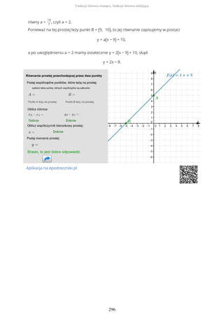 równy a =
14
7
, czyli a = 2.
Ponieważ na tej prostej leży punkt B = (9, 10), to jej równanie zapisujemy w postaci
y = a(x − 9) + 10,
a po uwzględnieniu a = 2 mamy ostatecznie y = 2(x − 9) + 10, skąd
y = 2x − 8.
Aplikacja na epodreczniki.pl
Funkcja liniowa rosnąca, funkcja liniowa malejąca
296
 
