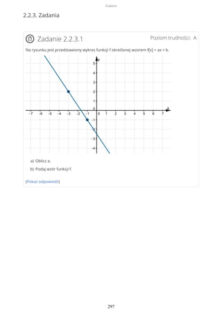 2.2.3. Zadania
Poziom trudności: AZadanie 2.2.3.1
Na rysunku jest przedstawiony wykres funkcji f określonej wzorem f(x) = ax + b.
(Pokaż odpowiedź)
Oblicz a.a)
Podaj wzór funkcji f.b)
Zadania
297
 