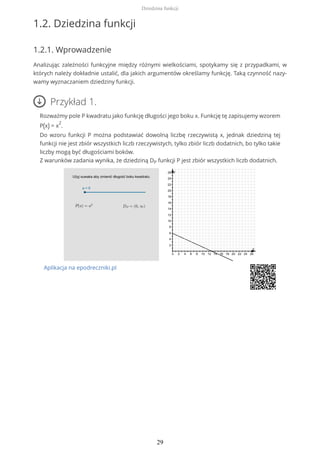 1.2. Dziedzina funkcji
1.2.1. Wprowadzenie
Analizując zależności funkcyjne między różnymi wielkościami, spotykamy się z przypadkami, w
których należy dokładnie ustalić, dla jakich argumentów określamy funkcję. Taką czynność nazy-
wamy wyznaczaniem dziedziny funkcji.
Przykład 1.
Rozważmy pole P kwadratu jako funkcję długości jego boku x. Funkcję tę zapisujemy wzorem
P(x) = x
2
.
Do wzoru funkcji P można podstawiać dowolną liczbę rzeczywistą x, jednak dziedziną tej
funkcji nie jest zbiór wszystkich liczb rzeczywistych, tylko zbiór liczb dodatnich, bo tylko takie
liczby mogą być długościami boków.
Z warunków zadania wynika, że dziedziną DP funkcji P jest zbiór wszystkich liczb dodatnich.
Aplikacja na epodreczniki.pl
Dziedzina funkcji
29
 
