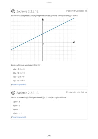 Poziom trudności: BZadanie 2.2.3.12
Na rysunku jest przedstawiony fragment wykresu pewnej funkcji liniowej y = ax + b.
Jakie znaki mają współczynniki a i b?
a) a > 0 i b > 0
b) a < 0 i b > 0
c) a > 0 i b < 0
d) a < 0 i b < 0
(Pokaż odpowiedź)
Poziom trudności: AZadanie 2.2.3.13
Wskaż m, dla którego funkcja liniowa f(x) = (2 − 3m)x − 1 jest rosnąca.
a) m = 3
b) m = 2
c) m = 1
d) m = − 1
(Pokaż odpowiedź)
Zadania
304
 