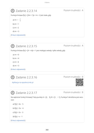 Poziom trudności: AZadanie 2.2.3.14
Funkcja liniowa f(x) = (3m + 1)x + m − 2 jest stała, gdy
a) m = −
1
3
b) m = 1
c) m = 2
d) m = 3
(Pokaż odpowiedź)
Poziom trudności: AZadanie 2.2.3.15
Funkcja liniowa f(x) = (4 − m)x + 1 jest malejąca wtedy i tylko wtedy, gdy
a) m < 0
b) m < 4
c) m > 4
d) m > 3
(Pokaż odpowiedź)
Poziom trudności: BZadanie 2.2.3.16
Aplikacja na epodreczniki.pl
Poziom trudności: BZadanie 2.2.3.17
Na wykresie funkcji liniowej f leżą punkty A = (2, 3), B = (1, − 1). Funkcja f określona jest wzo-
rem
a) f(x) = 4x − 5
b) f(x) = 3x − 4
c) f(x) = 2x − 3
d) f(x) = x − 1
(Pokaż odpowiedź)
Zadania
305
 