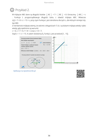 Przykład 2.
W trójkącie ABC dane są długości boków | AC | = 7 i | BC | = 8. Oznaczmy | AB | = c
. Funkcja L przyporządkowuje długości boku c obwód trójkąta ABC. Wówczas
L(c) = 7 + 8 + c = 15 + c, przy czym funkcja L jest określona dla tych c, dla których istnieje trój-
kąt ABC.
Z nierówności trójkąta wiemy, że odcinki o długościach 7, 8, c są bokami trójkąta wtedy i tylko
wtedy, gdy spełnione są warunki:
c > 0, c + 7 > 8, 7 + 8 > c oraz c + 8 > 7.
Stąd c > 1 i c < 15. A zatem dziedziną DL funkcji L jest przedział (1, 15).
Aplikacja na epodreczniki.pl
Wprowadzenie
30
 