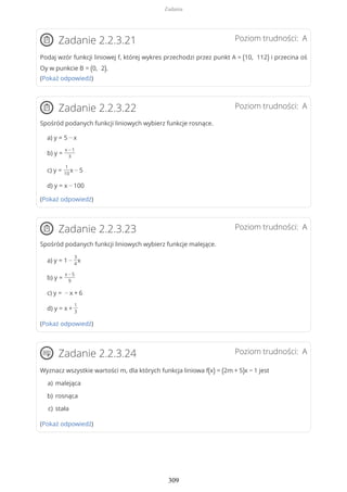 Poziom trudności: AZadanie 2.2.3.21
Podaj wzór funkcji liniowej f, której wykres przechodzi przez punkt A = (10, 112) i przecina oś
Oy w punkcie B = (0, 2).
(Pokaż odpowiedź)
Poziom trudności: AZadanie 2.2.3.22
Spośród podanych funkcji liniowych wybierz funkcje rosnące.
a) y = 5 − x
b) y =
x − 1
3
c) y =
1
10
x − 5
d) y = x − 100
(Pokaż odpowiedź)
Poziom trudności: AZadanie 2.2.3.23
Spośród podanych funkcji liniowych wybierz funkcje malejące.
a) y = 1 −
3
4
x
b) y =
x − 5
9
c) y = − x + 6
d) y = x +
1
3
(Pokaż odpowiedź)
Poziom trudności: AZadanie 2.2.3.24
Wyznacz wszystkie wartości m, dla których funkcja liniowa f(x) = (2m + 5)x − 1 jest
(Pokaż odpowiedź)
malejącaa)
rosnącab)
stałac)
Zadania
309
 