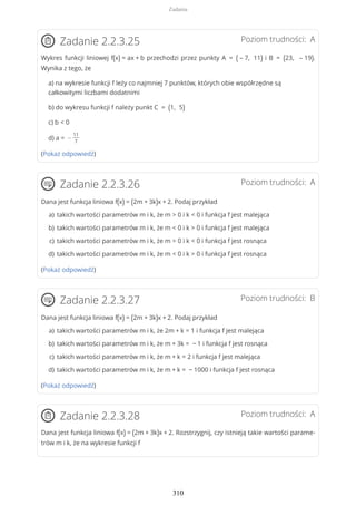 Poziom trudności: AZadanie 2.2.3.25
Wykres funkcji liniowej f(x) = ax + b przechodzi przez punkty A = ( – 7, 11) i B = (23, – 19).
Wynika z tego, że
a) na wykresie funkcji f leży co najmniej 7 punktów, których obie współrzędne są
całkowitymi liczbami dodatnimi
b) do wykresu funkcji f należy punkt C = (1, 5)
c) b < 0
d) a = −
11
7
(Pokaż odpowiedź)
Poziom trudności: AZadanie 2.2.3.26
Dana jest funkcja liniowa f(x) = (2m + 3k)x + 2. Podaj przykład
(Pokaż odpowiedź)
Poziom trudności: BZadanie 2.2.3.27
Dana jest funkcja liniowa f(x) = (2m + 3k)x + 2. Podaj przykład
(Pokaż odpowiedź)
Poziom trudności: AZadanie 2.2.3.28
Dana jest funkcja liniowa f(x) = (2m + 3k)x + 2. Rozstrzygnij, czy istnieją takie wartości parame-
trów m i k, że na wykresie funkcji f
takich wartości parametrów m i k, że m > 0 i k < 0 i funkcja f jest malejącaa)
takich wartości parametrów m i k, że m < 0 i k > 0 i funkcja f jest malejącab)
takich wartości parametrów m i k, że m > 0 i k < 0 i funkcja f jest rosnącac)
takich wartości parametrów m i k, że m < 0 i k > 0 i funkcja f jest rosnącad)
takich wartości parametrów m i k, że 2m + k = 1 i funkcja f jest malejącaa)
takich wartości parametrów m i k, że m + 3k = − 1 i funkcja f jest rosnącab)
takich wartości parametrów m i k, że m + k = 2 i funkcja f jest malejącac)
takich wartości parametrów m i k, że m + k = − 1000 i funkcja f jest rosnącad)
Zadania
310
 