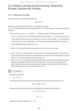 2.3. Miejsce zerowe funkcji liniowej. Równanie
liniowe, nierówność liniowa
2.3.1. Równanie liniowe
Obliczanie miejsca zerowego funkcji liniowej
f(x) = ax + b
sprowadza się do rozwiązania równania z niewiadomą x postaci
ax + b = 0, dla ustalonych wartości współczynników a i b. Takie równanie nazywamy równaniem
liniowym.
• Gdy a = 0 i b ≠ 0, to równanie f(x) = b jest sprzeczne, więc w tym przypadku funkcja liniowa
nie ma miejsc zerowych. Wykresem takiej funkcji liniowej jest prosta równoległa do prostej o
równaniu y = 0 i przecinająca oś Oy w punkcie (0, b).
• Gdy a = 0 i b = 0, to funkcja f jest tożsamościowo równa 0, to znaczy, że dla każdej liczby rze-
czywistej x przyjmuje wartość zero. W tym przypadku funkcja f ma nieskończenie wiele
miejsc zerowych. Każda liczba rzeczywista jest miejscem zerowym funkcji f. Wykres takiej
funkcji liniowej pokrywa się z prostą o równaniu y = 0.
Przykład 1.
Rozwiążemy równania.
•
x + 1
2
−
2x − 5
6
=
3
4
Przekształcamy równanie równoważnie. Najpierw mnożymy je obustronnie przez 12
6(x + 1) − 2(2x − 5) = 9
Stosujemy prawo rozdzielności mnożenia względem dodawania otrzymujemy:
6x + 6 − 4x + 10 = 9
2x = − 7
Równanie ma jedno rozwiązanie x = −
7
2
.
Jeśli a ≠ 0, to mamy ax = − b, skąd x = −
b
a
. Wynika z tego, że każda funkcja liniowa
f(x) = ax + b, gdzie a ≠ 0, ma dokładnie jedno miejsce zerowe x0 = −
b
a
. Korzystając z pozna-
nych własności funkcji liniowej, zauważmy też, że dla a ≠ 0 funkcja f(x) = ax + b nie jest stała
(jest rosnąca dla a > 0, malejąca dla a < 0), zatem prosta będąca jej wykresem przecina oś
Ox w dokładnie jednym punkcie (−
b
a
, 0).
a)
Jeśli a = 0, to funkcja f określona jest wzorem f(x) = b. Jest to funkcja stała.b)
Miejsce zerowe funkcji liniowej. Równanie liniowe, nierówność liniowa
313
 