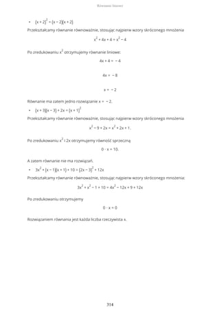 • (x + 2)
2
= (x − 2)(x + 2)
Przekształcamy równanie równoważnie, stosując najpierw wzory skróconego mnożenia
x
2
+ 4x + 4 = x
2
− 4
Po zredukowaniu x
2
otrzymujemy równanie liniowe:
4x + 4 = − 4
4x = − 8
x = − 2
Równanie ma zatem jedno rozwiązanie x = − 2.
• (x + 3)(x − 3) + 2x = (x + 1)
2
Przekształcamy równanie równoważnie, stosując najpierw wzory skróconego mnożenia
x
2
− 9 + 2x = x
2
+ 2x + 1.
Po zredukowaniu x
2
i 2x otrzymujemy równość sprzeczną
0 ∙ x = 10.
A zatem równanie nie ma rozwiązań.
• 3x
2
+ (x − 1)(x + 1) + 10 = (2x − 3)
2
+ 12x
Przekształcamy równanie równoważnie, stosując najpierw wzory skróconego mnożenia:
3x
2
+ x
2
− 1 + 10 = 4x
2
− 12x + 9 + 12x
Po zredukowaniu otrzymujemy
0 ∙ x = 0
Rozwiązaniem równania jest każda liczba rzeczywista x.
Równanie liniowe
314
 