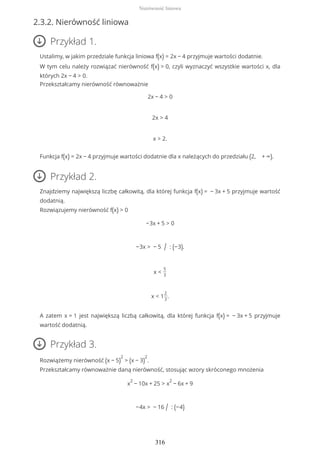 2.3.2. Nierówność liniowa
Przykład 1.
Ustalimy, w jakim przedziale funkcja liniowa f(x) = 2x − 4 przyjmuje wartości dodatnie.
W tym celu należy rozwiązać nierówność f(x) > 0, czyli wyznaczyć wszystkie wartości x, dla
których 2x − 4 > 0.
Przekształcamy nierówność równoważnie
2x − 4 > 0
2x > 4
x > 2.
Funkcja f(x) = 2x − 4 przyjmuje wartości dodatnie dla x należących do przedziału (2, + ∞).
Przykład 2.
Znajdziemy największą liczbę całkowitą, dla której funkcja f(x) = − 3x + 5 przyjmuje wartość
dodatnią.
Rozwiązujemy nierówność f(x) > 0
−3x + 5 > 0
−3x > − 5 / : (−3).
x <
5
3
x < 1
2
3
.
A zatem x = 1 jest największą liczbą całkowitą, dla której funkcja f(x) = − 3x + 5 przyjmuje
wartość dodatnią.
Przykład 3.
Rozwiążemy nierówność (x − 5)
2
> (x − 3)
2
.
Przekształcamy równoważnie daną nierówność, stosując wzory skróconego mnożenia
x
2
− 10x + 25 > x
2
− 6x + 9
−4x > − 16 / : (−4)
Nierówność liniowa
316
 