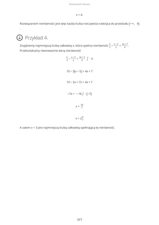 x < 4.
Rozwiązaniem nierówności jest więc każda liczba rzeczywista należąca do przedziału (−∞, 4)
.
Przykład 4.
Znajdziemy najmniejszą liczbę całkowitą x, która spełnia nierówność
5
3
−
x − 5
2
<
4x + 7
6
.
Przekształcamy równoważnie daną nierówność
5
3
−
x − 5
2
<
4x + 7
6 / ∙ 6
10 − 3(x − 5) < 4x + 7
10 − 3x + 15 < 4x + 7
−7x < − 18 / : (−7)
x >
18
7
x > 2
4
7
A zatem x = 3 jest najmniejszą liczbą całkowitą spełniającą tę nierówność.
Nierówność liniowa
317
 